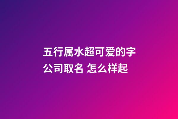 五行属水超可爱的字公司取名 怎么样起-第1张-公司起名-玄机派